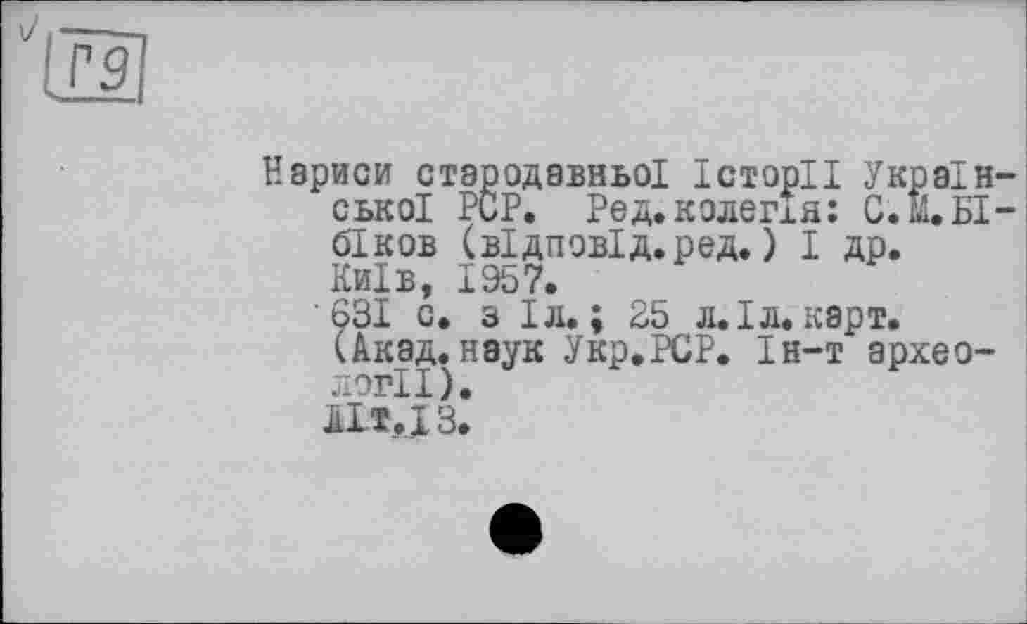 ﻿Нариси стародавньої Історії Україн ської PCP. Ред.колегія: С.М.БІ біков (відповід.ред. ) І др. Київ, 1957.
631 с. з Іл. ; 25 л.Іл.карт.
(Акад.наук Укр.РСР. Ін-т археології).
A1T.J3.